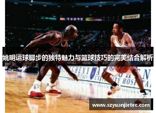 姚明运球脚步的独特魅力与篮球技巧的完美结合解析